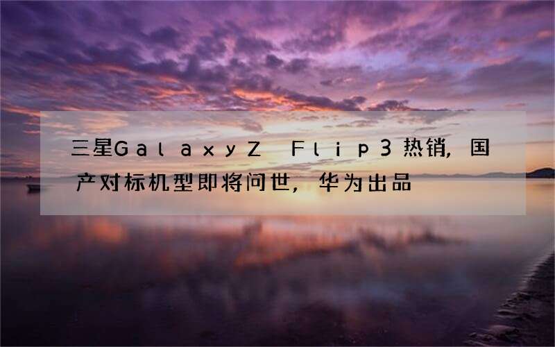 三星Galaxy Z Flip3热销,国产对标机型即将问世,华为出品